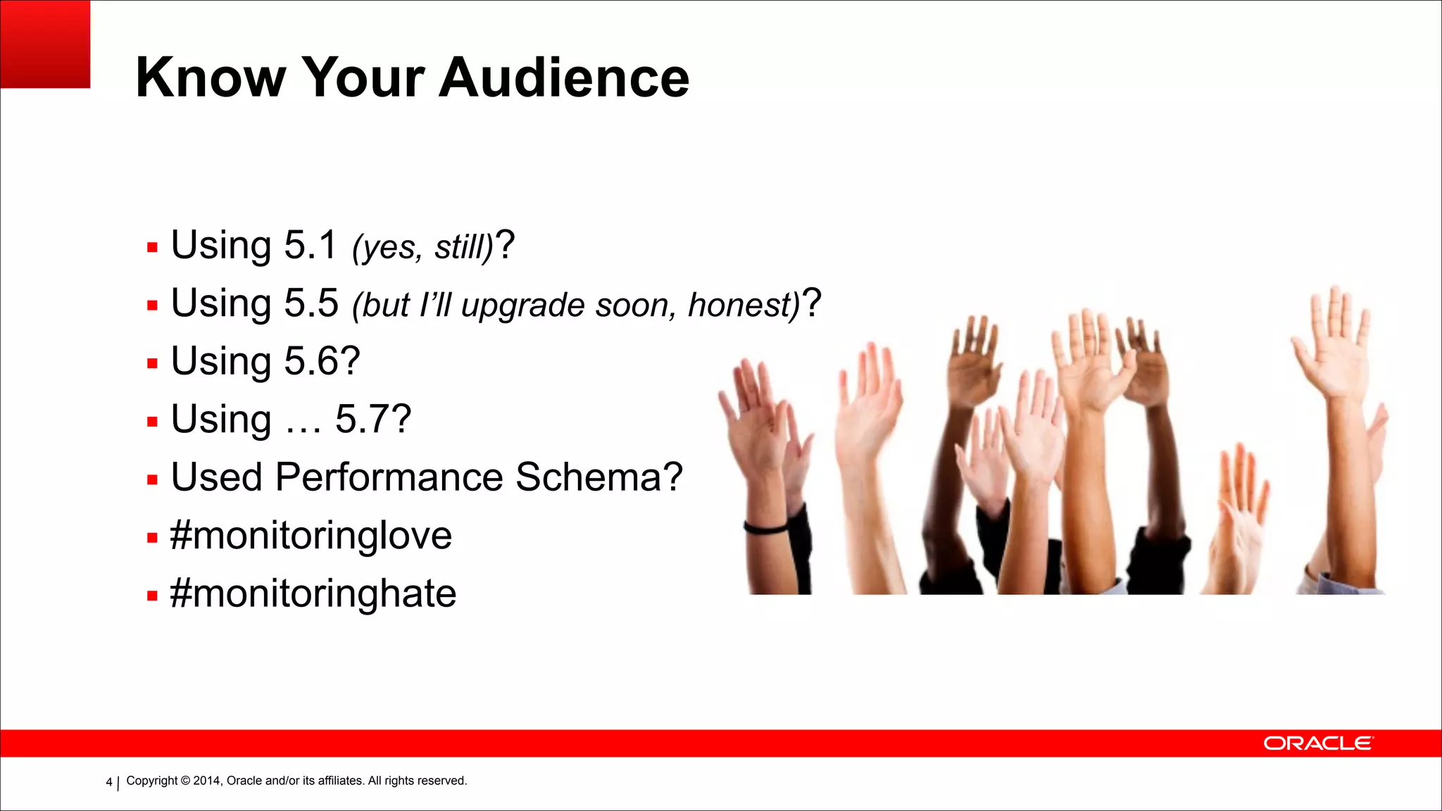 Copyright © 2014, Oracle and/or its affiliates. All rights reserved.!4
Know Your Audience
▪ Using 5.1 (yes, still)?
▪ Using 5.5 (but I’ll upgrade soon, honest)?
▪ Using 5.6?
▪ Using … 5.7?
▪ Used Performance Schema?
▪ #monitoringlove
▪ #monitoringhate
 