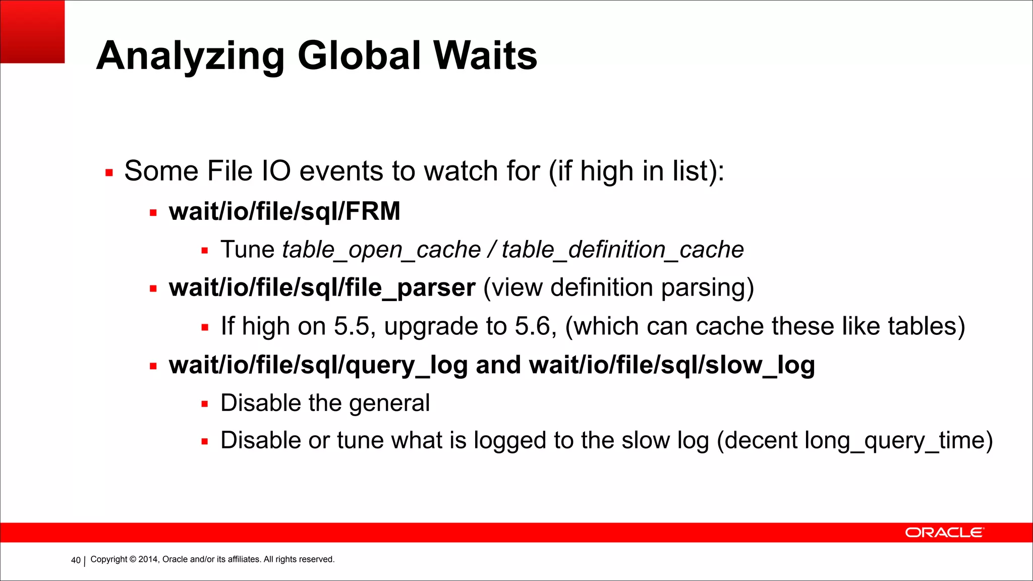 Copyright © 2014, Oracle and/or its affiliates. All rights reserved.!40
Analyzing Global Waits
▪ Some File IO events to watch for (if high in list):
▪ wait/io/file/sql/FRM
▪ Tune table_open_cache / table_definition_cache
▪ wait/io/file/sql/file_parser (view definition parsing)
▪ If high on 5.5, upgrade to 5.6, (which can cache these like tables)
▪ wait/io/file/sql/query_log and wait/io/file/sql/slow_log
▪ Disable the general
▪ Disable or tune what is logged to the slow log (decent long_query_time)
 