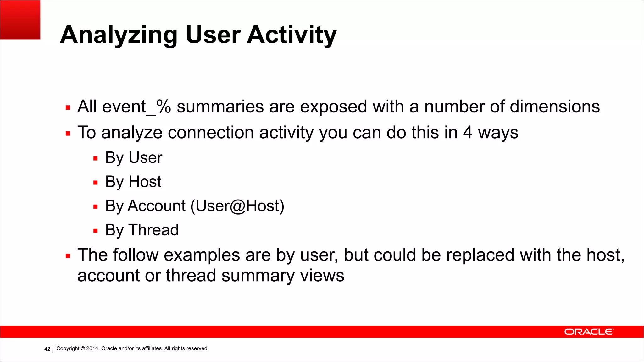 Copyright © 2014, Oracle and/or its affiliates. All rights reserved.!42
Analyzing User Activity
▪ All event_% summaries are exposed with a number of dimensions
▪ To analyze connection activity you can do this in 4 ways
▪ By User
▪ By Host
▪ By Account (User@Host)
▪ By Thread
▪ The follow examples are by user, but could be replaced with the host,
account or thread summary views
 