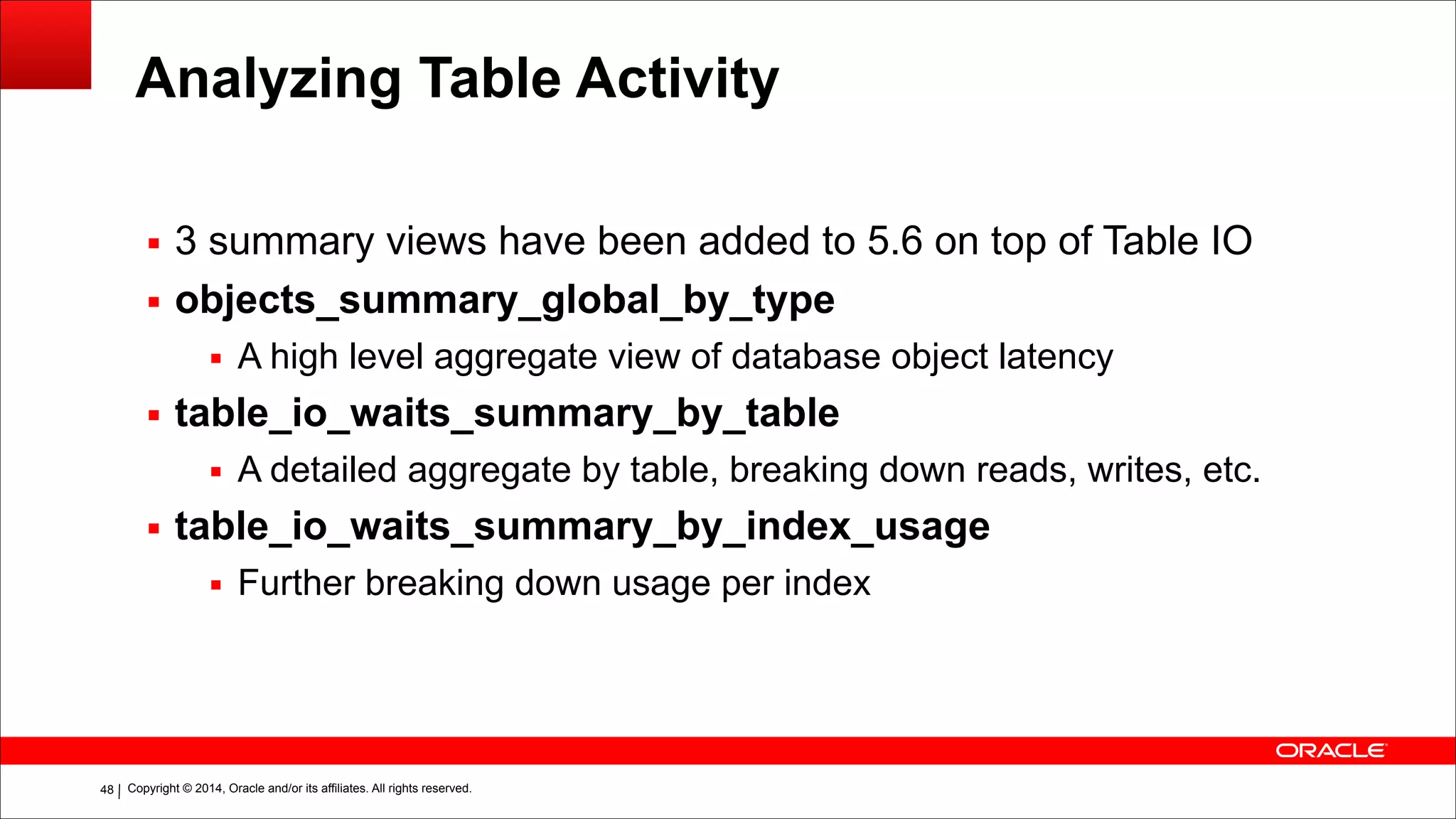 Copyright © 2014, Oracle and/or its affiliates. All rights reserved.!48
Analyzing Table Activity
▪ 3 summary views have been added to 5.6 on top of Table IO
▪ objects_summary_global_by_type
▪ A high level aggregate view of database object latency
▪ table_io_waits_summary_by_table
▪ A detailed aggregate by table, breaking down reads, writes, etc.
▪ table_io_waits_summary_by_index_usage
▪ Further breaking down usage per index
 