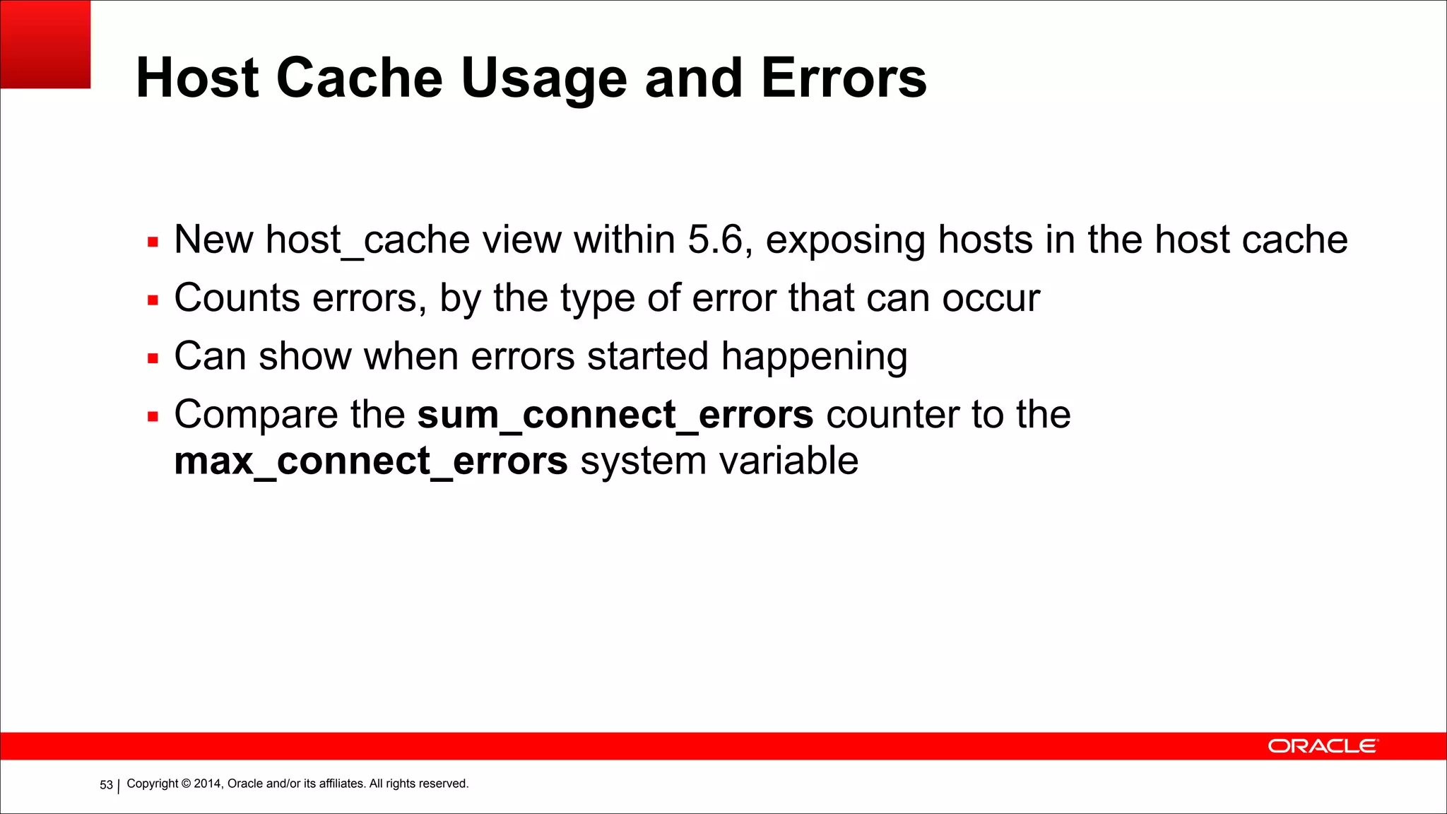 Copyright © 2014, Oracle and/or its affiliates. All rights reserved.!53
Host Cache Usage and Errors
▪ New host_cache view within 5.6, exposing hosts in the host cache
▪ Counts errors, by the type of error that can occur
▪ Can show when errors started happening
▪ Compare the sum_connect_errors counter to the
max_connect_errors system variable
 
