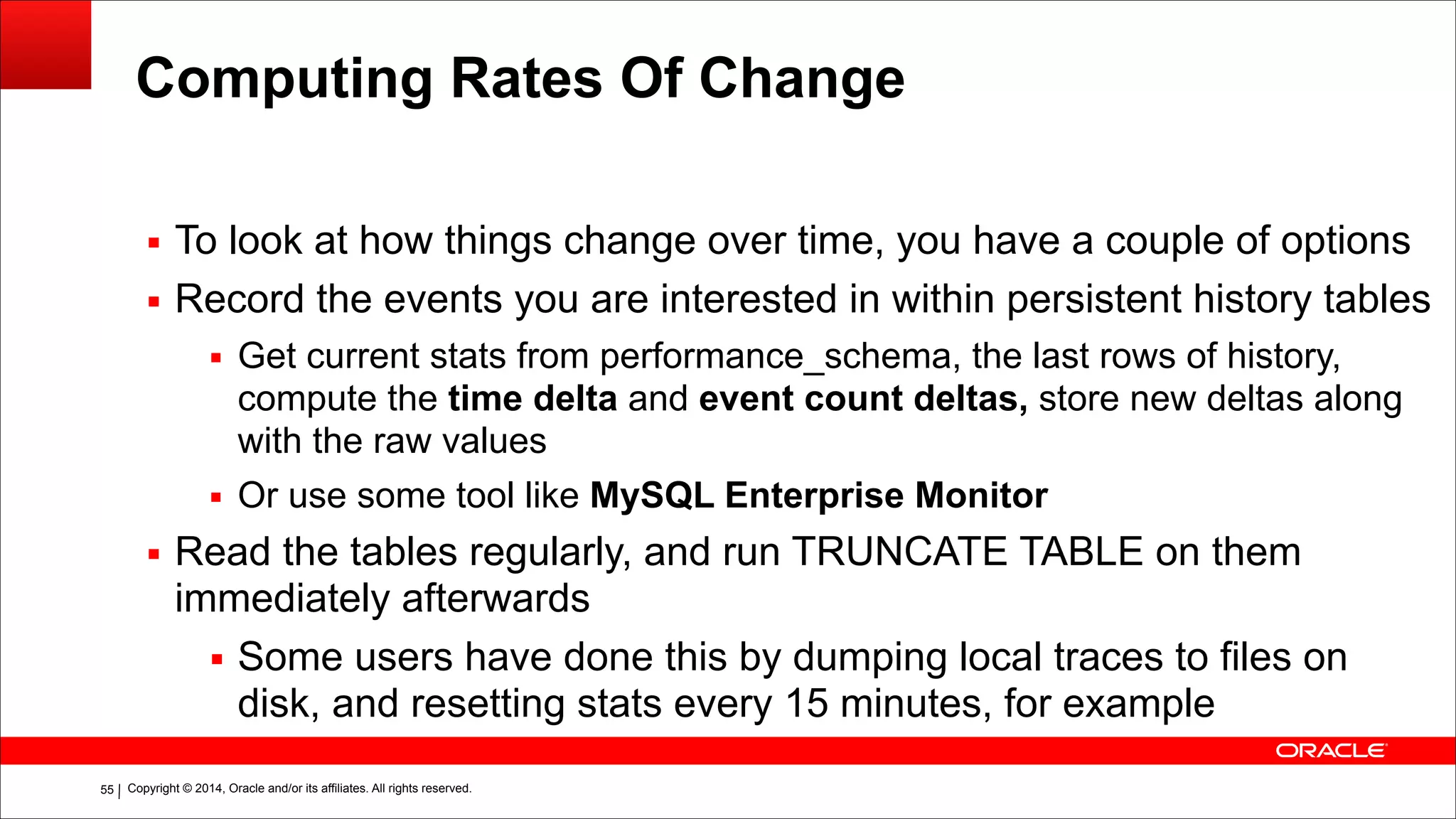 Copyright © 2014, Oracle and/or its affiliates. All rights reserved.!55
Computing Rates Of Change
▪ To look at how things change over time, you have a couple of options
▪ Record the events you are interested in within persistent history tables
▪ Get current stats from performance_schema, the last rows of history,
compute the time delta and event count deltas, store new deltas along
with the raw values
▪ Or use some tool like MySQL Enterprise Monitor
▪ Read the tables regularly, and run TRUNCATE TABLE on them
immediately afterwards
▪ Some users have done this by dumping local traces to files on
disk, and resetting stats every 15 minutes, for example
 