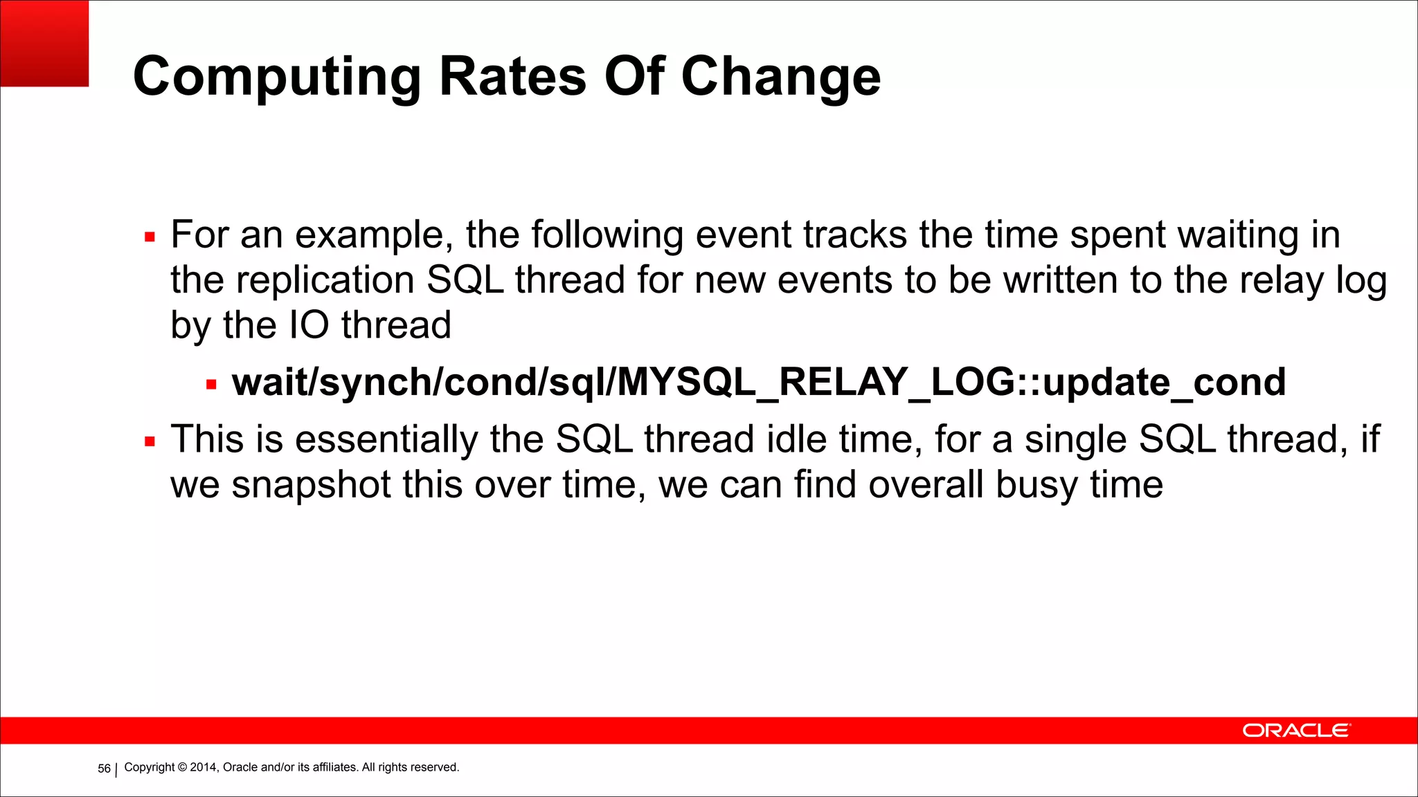 Copyright © 2014, Oracle and/or its affiliates. All rights reserved.!56
Computing Rates Of Change
▪ For an example, the following event tracks the time spent waiting in
the replication SQL thread for new events to be written to the relay log
by the IO thread
▪ wait/synch/cond/sql/MYSQL_RELAY_LOG::update_cond
▪ This is essentially the SQL thread idle time, for a single SQL thread, if
we snapshot this over time, we can find overall busy time
 