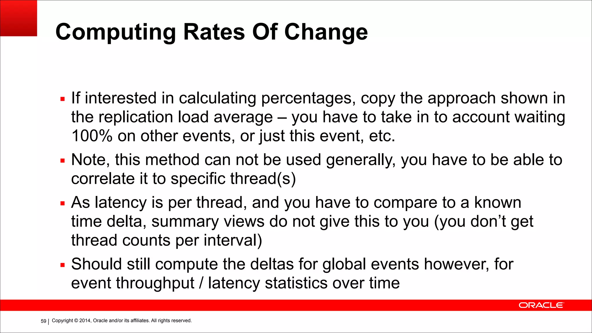 Copyright © 2014, Oracle and/or its affiliates. All rights reserved.!59
Computing Rates Of Change
▪ If interested in calculating percentages, copy the approach shown in
the replication load average – you have to take in to account waiting
100% on other events, or just this event, etc.
▪ Note, this method can not be used generally, you have to be able to
correlate it to specific thread(s)
▪ As latency is per thread, and you have to compare to a known
time delta, summary views do not give this to you (you don’t get
thread counts per interval)
▪ Should still compute the deltas for global events however, for
event throughput / latency statistics over time
!
 