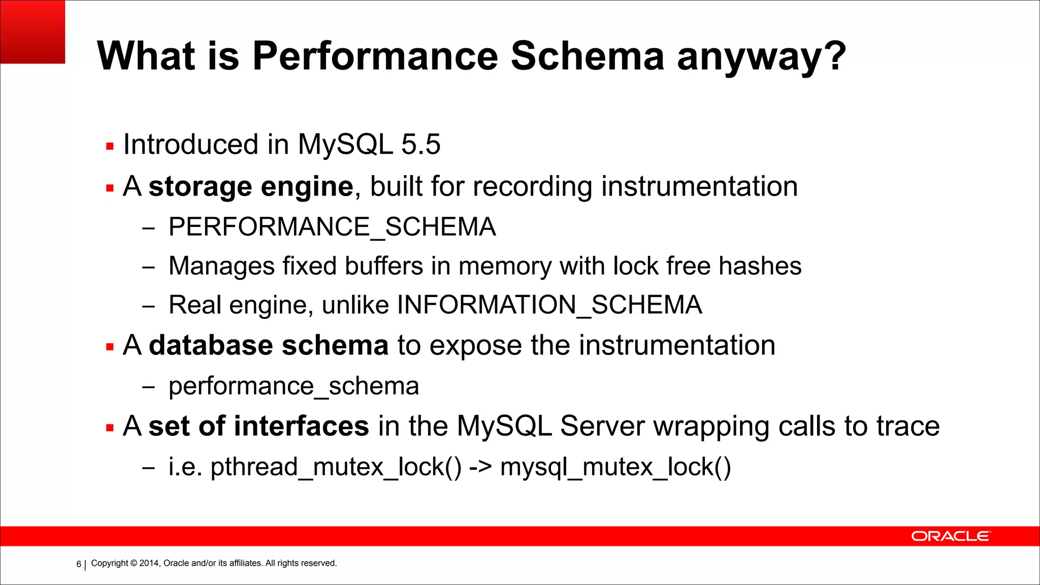 Copyright © 2014, Oracle and/or its affiliates. All rights reserved.!6
What is Performance Schema anyway?
▪ Introduced in MySQL 5.5
▪ A storage engine, built for recording instrumentation
– PERFORMANCE_SCHEMA
– Manages fixed buffers in memory with lock free hashes
– Real engine, unlike INFORMATION_SCHEMA
▪ A database schema to expose the instrumentation
– performance_schema
▪ A set of interfaces in the MySQL Server wrapping calls to trace
– i.e. pthread_mutex_lock() -> mysql_mutex_lock()
 