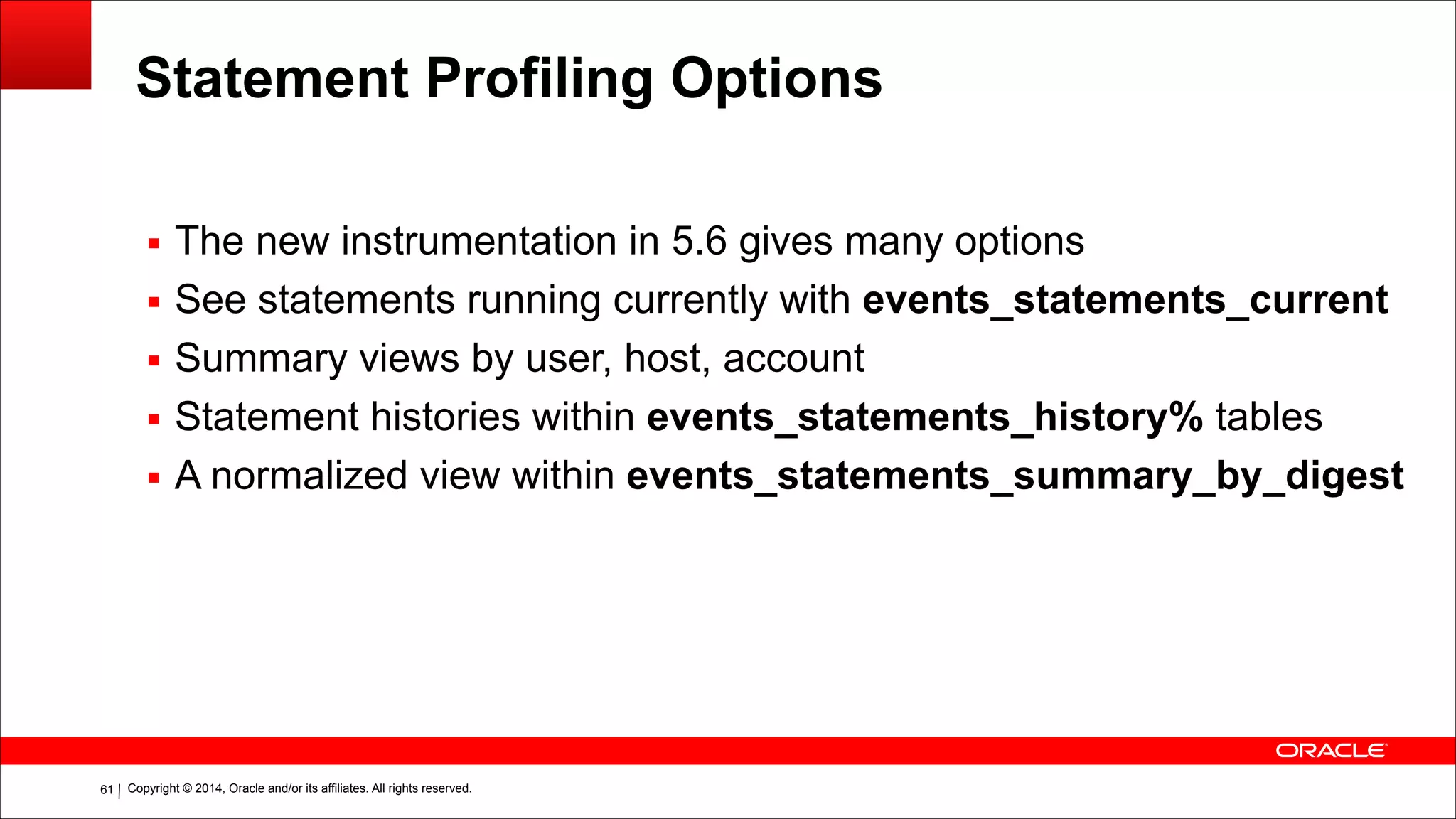 Copyright © 2014, Oracle and/or its affiliates. All rights reserved.!61
Statement Profiling Options
▪ The new instrumentation in 5.6 gives many options
▪ See statements running currently with events_statements_current
▪ Summary views by user, host, account
▪ Statement histories within events_statements_history% tables
▪ A normalized view within events_statements_summary_by_digest
 