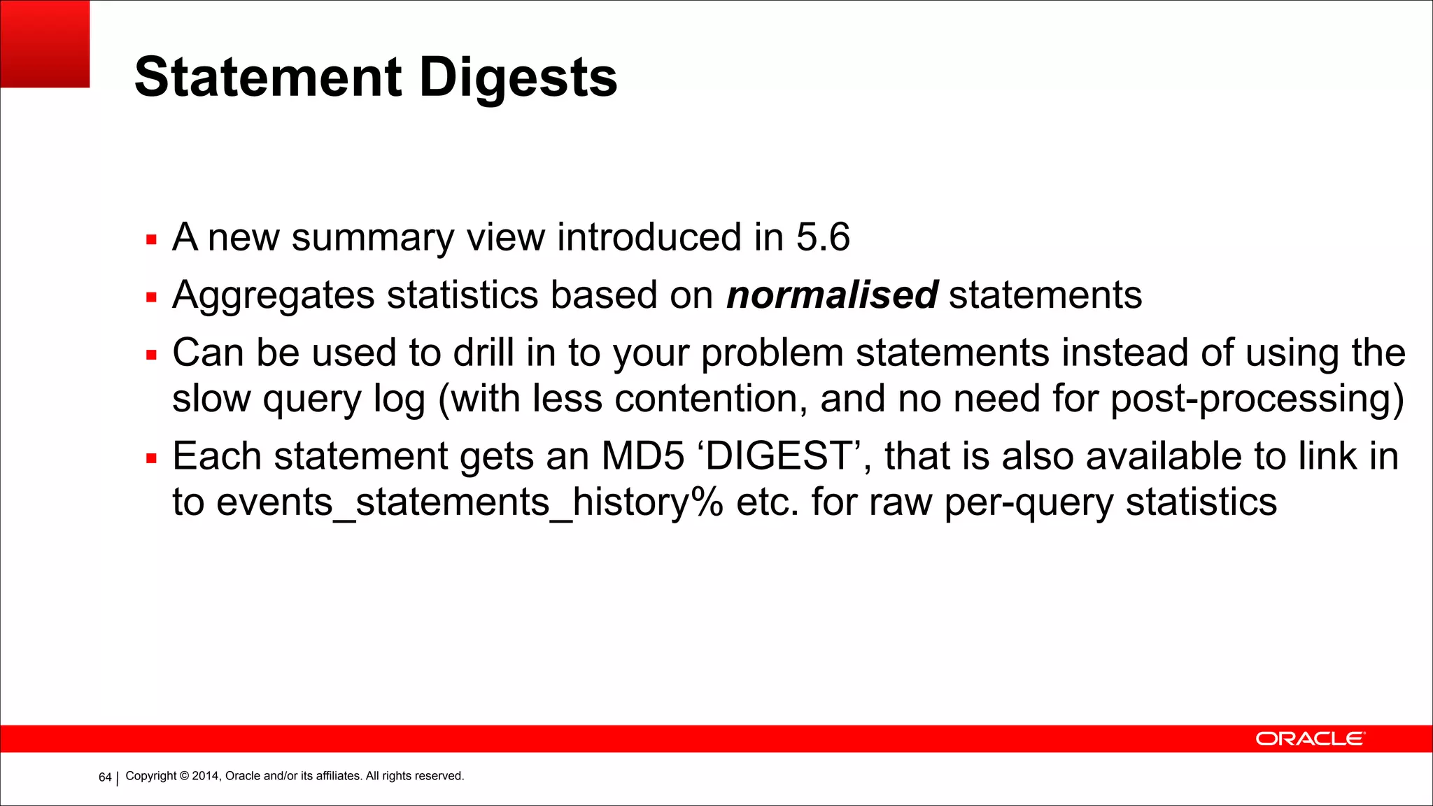 Copyright © 2014, Oracle and/or its affiliates. All rights reserved.!64
Statement Digests
▪ A new summary view introduced in 5.6
▪ Aggregates statistics based on normalised statements
▪ Can be used to drill in to your problem statements instead of using the
slow query log (with less contention, and no need for post-processing)
▪ Each statement gets an MD5 ‘DIGEST’, that is also available to link in
to events_statements_history% etc. for raw per-query statistics
 