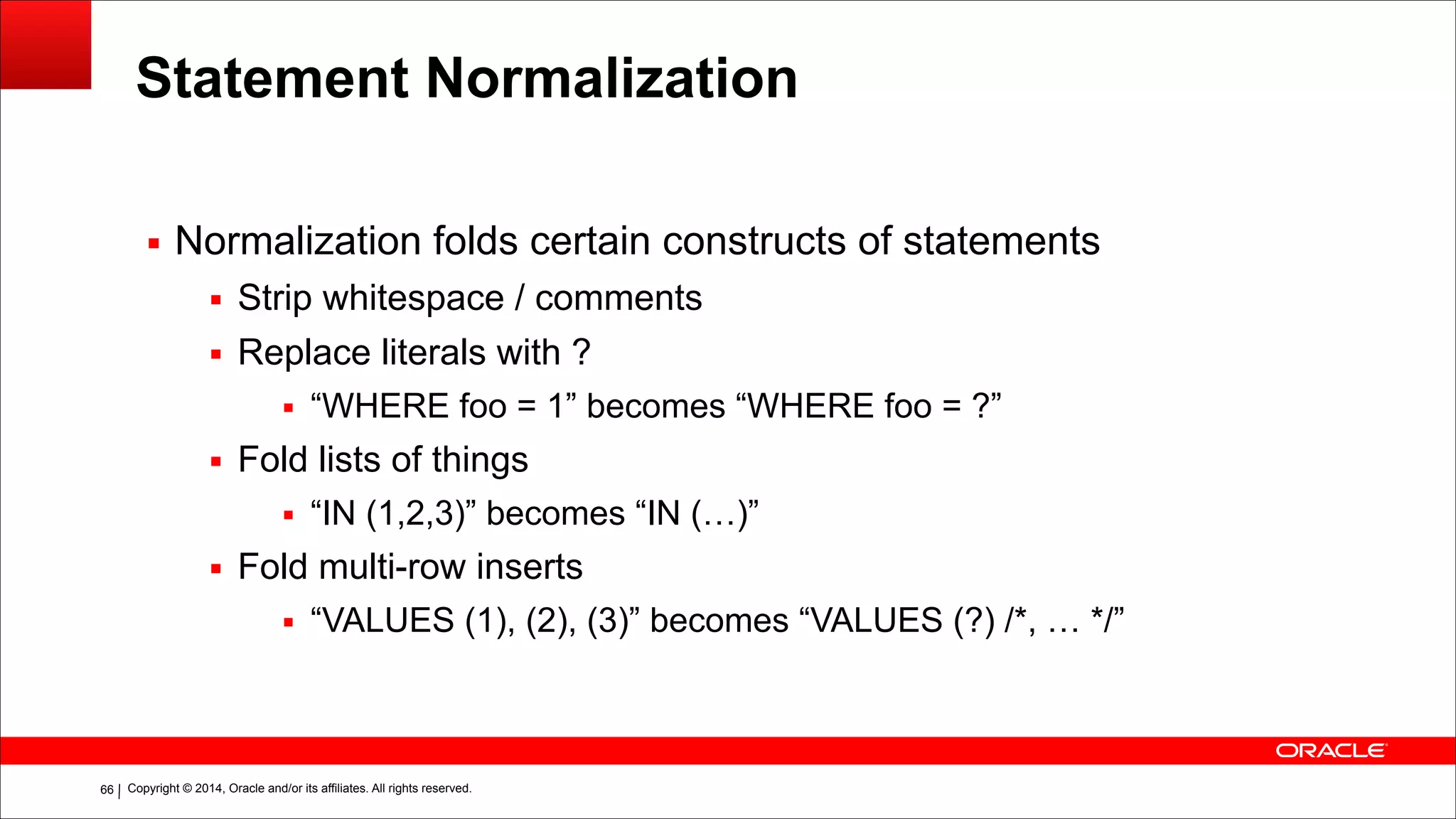 Copyright © 2014, Oracle and/or its affiliates. All rights reserved.!66
Statement Normalization
▪ Normalization folds certain constructs of statements
▪ Strip whitespace / comments
▪ Replace literals with ?
▪ “WHERE foo = 1” becomes “WHERE foo = ?”
▪ Fold lists of things
▪ “IN (1,2,3)” becomes “IN (…)”
▪ Fold multi-row inserts
▪ “VALUES (1), (2), (3)” becomes “VALUES (?) /*, … */”
!
 