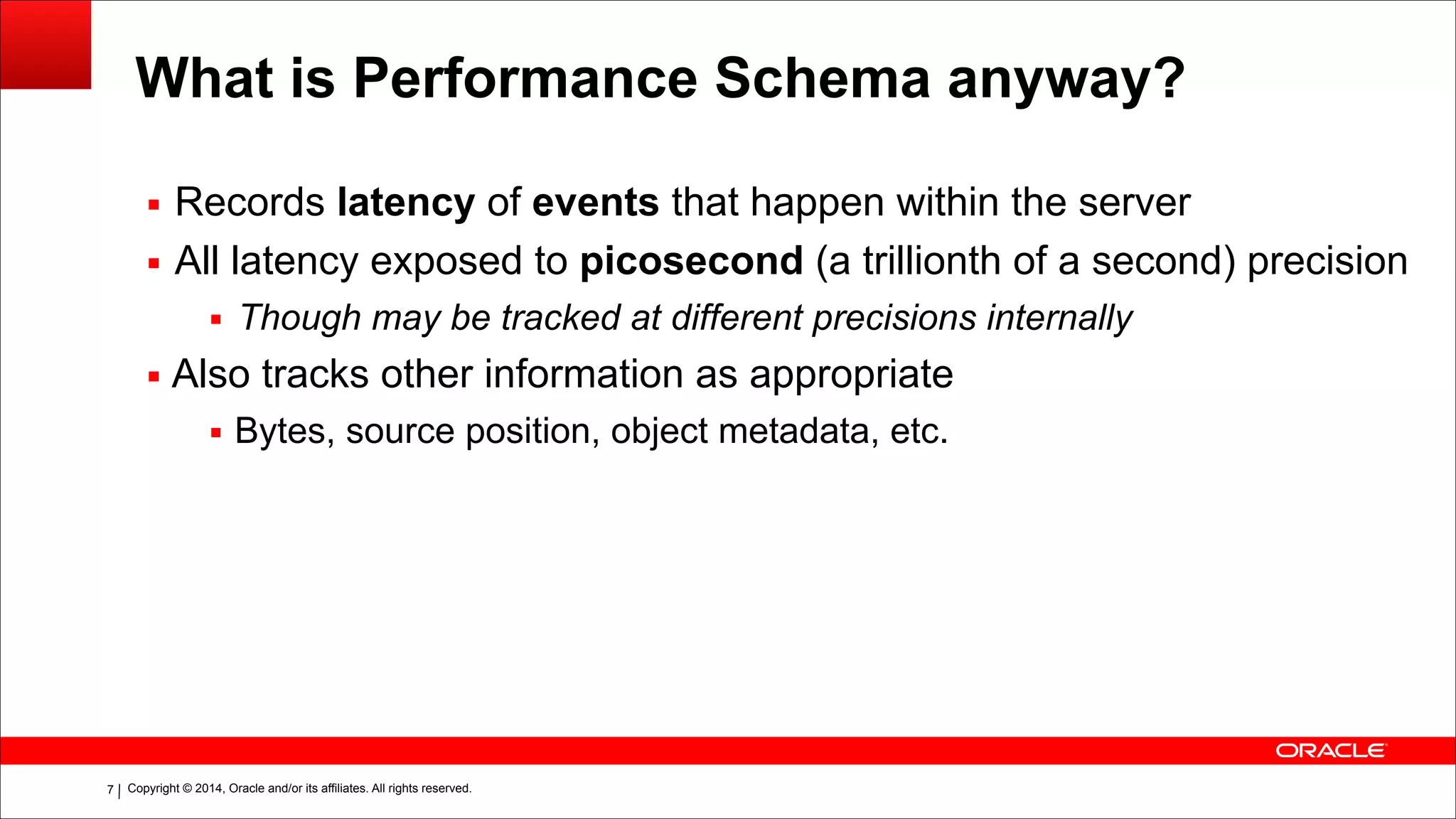 Copyright © 2014, Oracle and/or its affiliates. All rights reserved.!7
What is Performance Schema anyway?
▪ Records latency of events that happen within the server
▪ All latency exposed to picosecond (a trillionth of a second) precision
▪ Though may be tracked at different precisions internally
▪ Also tracks other information as appropriate
▪ Bytes, source position, object metadata, etc.
 