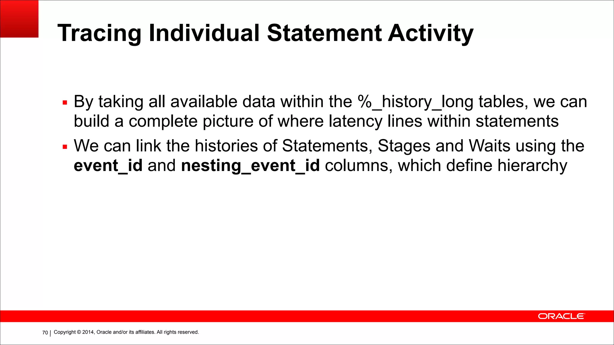 Copyright © 2014, Oracle and/or its affiliates. All rights reserved.!70
Tracing Individual Statement Activity
▪ By taking all available data within the %_history_long tables, we can
build a complete picture of where latency lines within statements
▪ We can link the histories of Statements, Stages and Waits using the
event_id and nesting_event_id columns, which define hierarchy
!
!
 