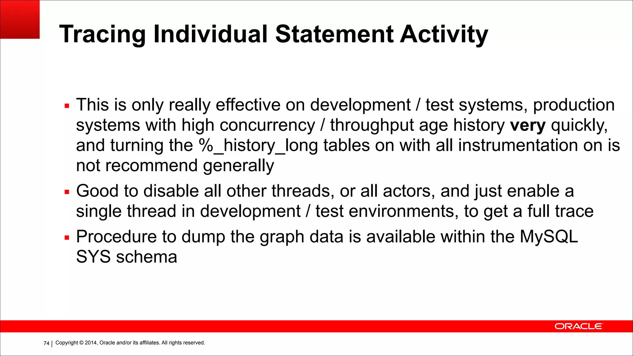 Copyright © 2014, Oracle and/or its affiliates. All rights reserved.!74
Tracing Individual Statement Activity
▪ This is only really effective on development / test systems, production
systems with high concurrency / throughput age history very quickly,
and turning the %_history_long tables on with all instrumentation on is
not recommend generally
▪ Good to disable all other threads, or all actors, and just enable a
single thread in development / test environments, to get a full trace
▪ Procedure to dump the graph data is available within the MySQL
SYS schema
!
!
 