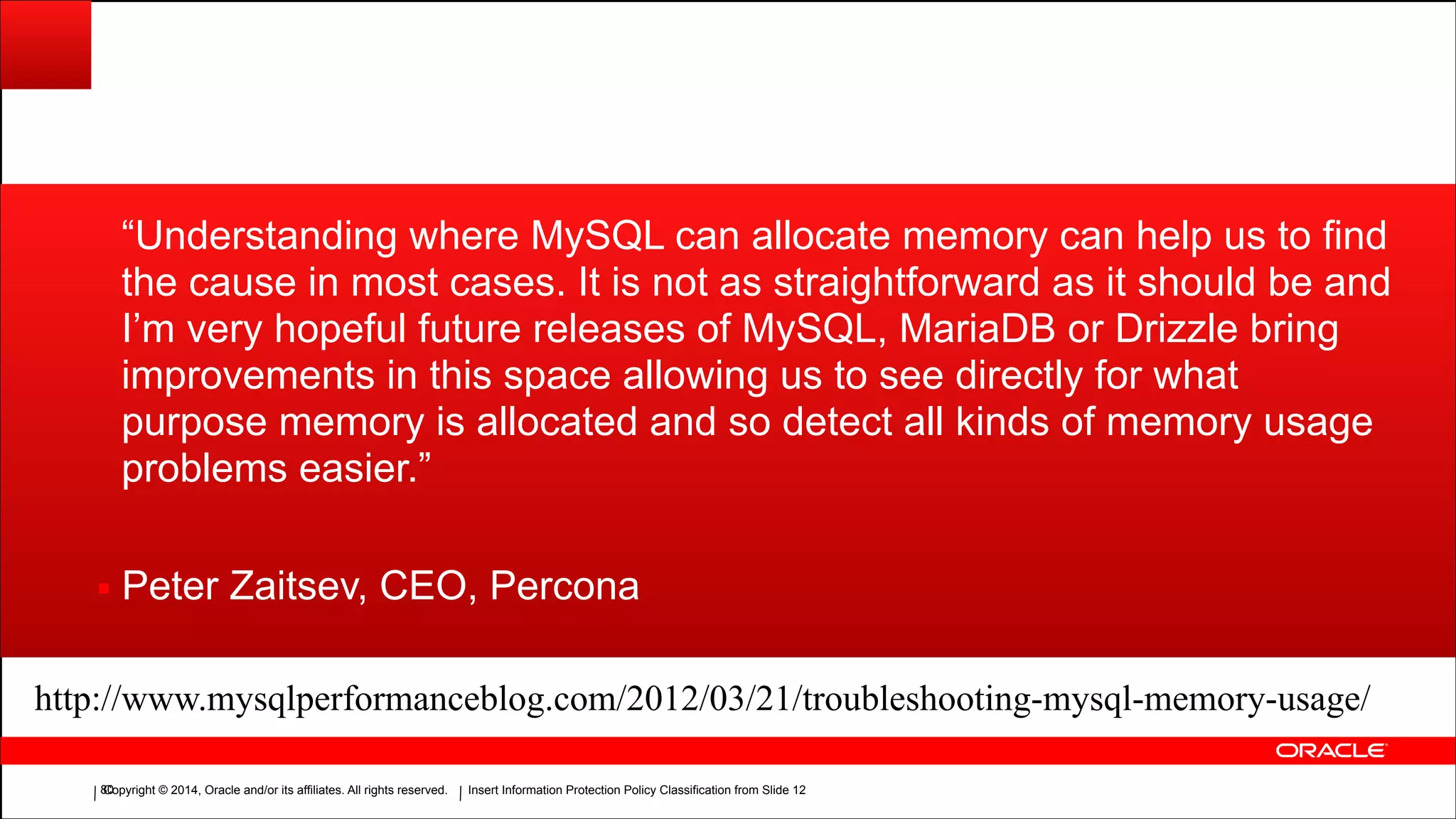 Copyright © 2014, Oracle and/or its affiliates. All rights reserved.Copyright © 2014, Oracle and/or its affiliates. All rights reserved. Insert Information Protection Policy Classification from Slide 12!80
“Understanding where MySQL can allocate memory can help us to find
the cause in most cases. It is not as straightforward as it should be and
I’m very hopeful future releases of MySQL, MariaDB or Drizzle bring
improvements in this space allowing us to see directly for what
purpose memory is allocated and so detect all kinds of memory usage
problems easier.”
▪ Peter Zaitsev, CEO, Percona
http://www.mysqlperformanceblog.com/2012/03/21/troubleshooting-mysql-memory-usage/
 