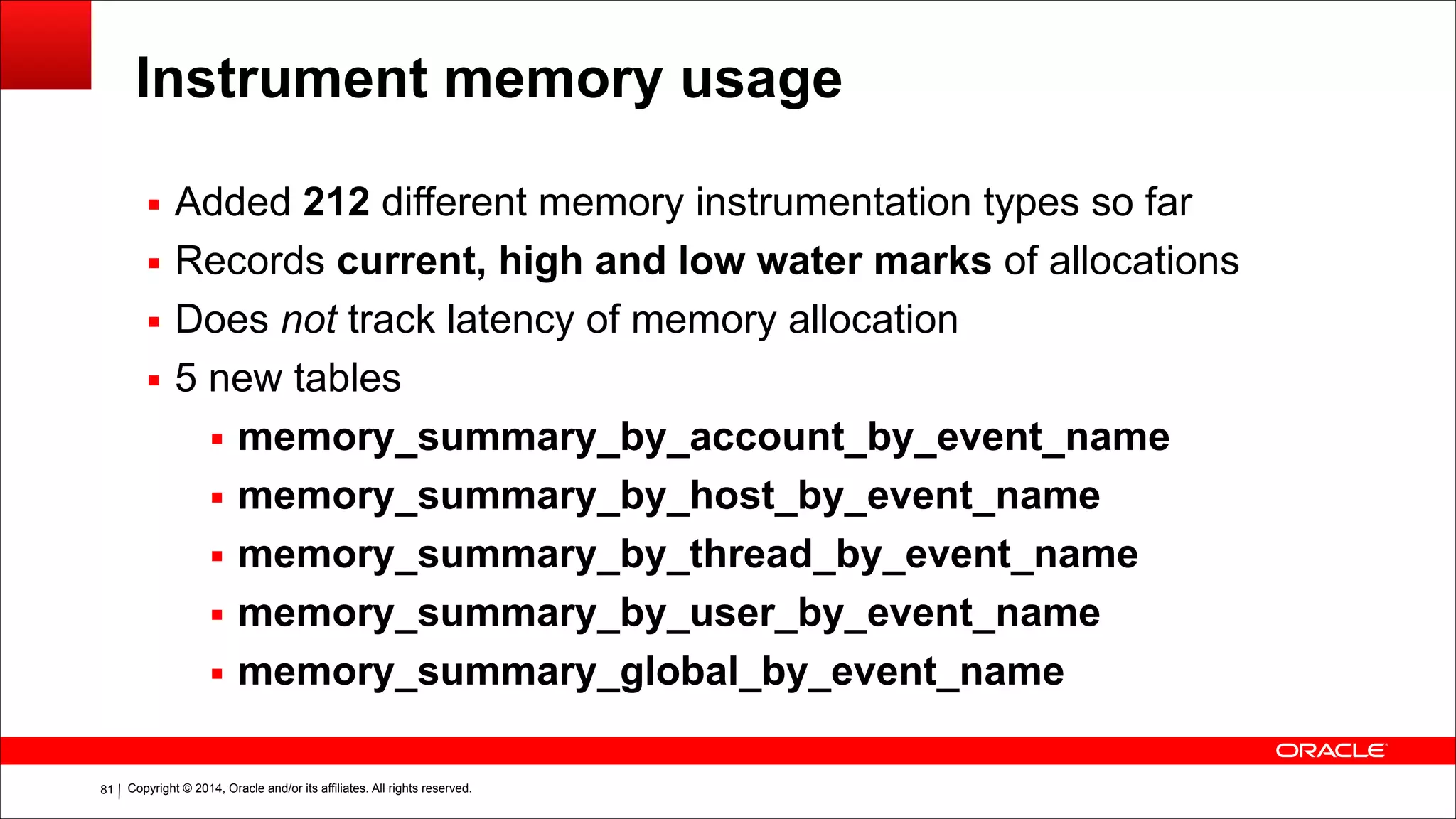 Copyright © 2014, Oracle and/or its affiliates. All rights reserved.!81
Instrument memory usage
▪ Added 212 different memory instrumentation types so far
▪ Records current, high and low water marks of allocations
▪ Does not track latency of memory allocation
▪ 5 new tables
▪ memory_summary_by_account_by_event_name
▪ memory_summary_by_host_by_event_name
▪ memory_summary_by_thread_by_event_name
▪ memory_summary_by_user_by_event_name
▪ memory_summary_global_by_event_name
 