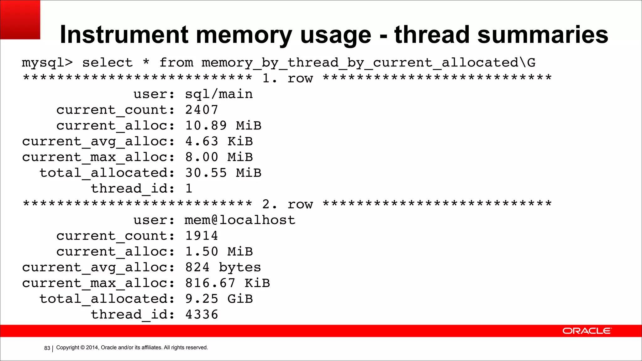 Copyright © 2014, Oracle and/or its affiliates. All rights reserved.!83
Instrument memory usage - thread summaries
mysql> select * from memory_by_thread_by_current_allocatedG!
*************************** 1. row ***************************!
user: sql/main!
current_count: 2407!
current_alloc: 10.89 MiB!
current_avg_alloc: 4.63 KiB!
current_max_alloc: 8.00 MiB!
total_allocated: 30.55 MiB!
thread_id: 1!
*************************** 2. row ***************************!
user: mem@localhost!
current_count: 1914!
current_alloc: 1.50 MiB!
current_avg_alloc: 824 bytes!
current_max_alloc: 816.67 KiB!
total_allocated: 9.25 GiB!
thread_id: 4336
 