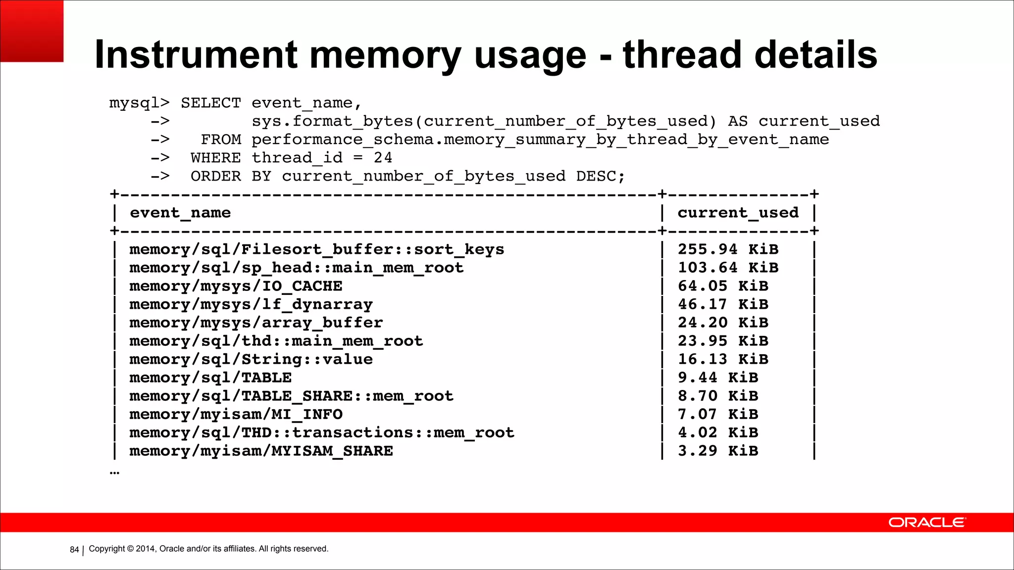 Copyright © 2014, Oracle and/or its affiliates. All rights reserved.!84
Instrument memory usage - thread details
mysql> SELECT event_name,!
-> sys.format_bytes(current_number_of_bytes_used) AS current_used!
-> FROM performance_schema.memory_summary_by_thread_by_event_name!
-> WHERE thread_id = 24!
-> ORDER BY current_number_of_bytes_used DESC;!
+-----------------------------------------------------+--------------+!
| event_name | current_used |!
+-----------------------------------------------------+--------------+!
| memory/sql/Filesort_buffer::sort_keys | 255.94 KiB |!
| memory/sql/sp_head::main_mem_root | 103.64 KiB |!
| memory/mysys/IO_CACHE | 64.05 KiB |!
| memory/mysys/lf_dynarray | 46.17 KiB |!
| memory/mysys/array_buffer | 24.20 KiB |!
| memory/sql/thd::main_mem_root | 23.95 KiB |!
| memory/sql/String::value | 16.13 KiB |!
| memory/sql/TABLE | 9.44 KiB |!
| memory/sql/TABLE_SHARE::mem_root | 8.70 KiB |!
| memory/myisam/MI_INFO | 7.07 KiB |!
| memory/sql/THD::transactions::mem_root | 4.02 KiB |!
| memory/myisam/MYISAM_SHARE | 3.29 KiB |!
…
 