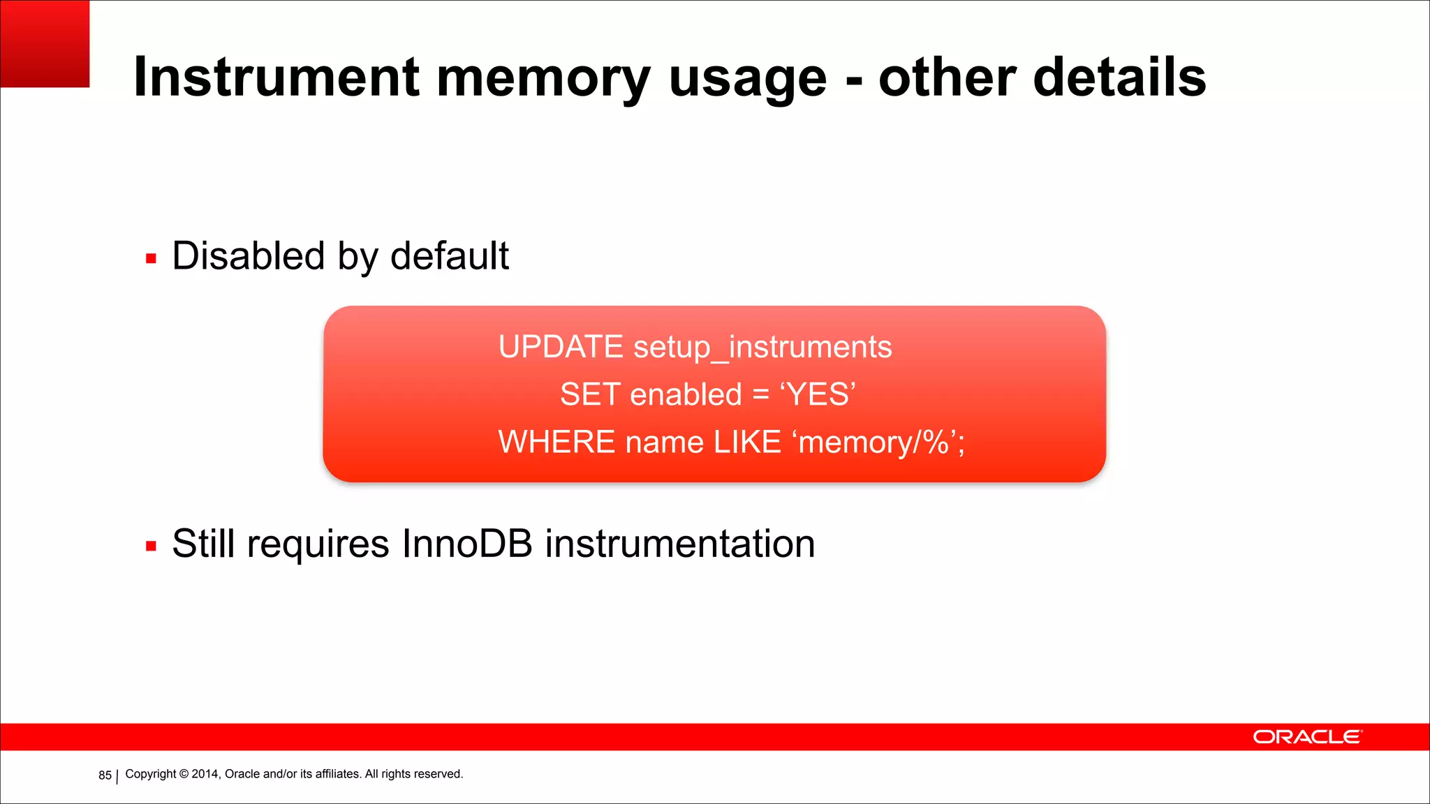 Copyright © 2014, Oracle and/or its affiliates. All rights reserved.!85
Instrument memory usage - other details
!
▪ Disabled by default
!
!
!
!
▪ Still requires InnoDB instrumentation
UPDATE setup_instruments
SET enabled = ‘YES’
WHERE name LIKE ‘memory/%’;
 