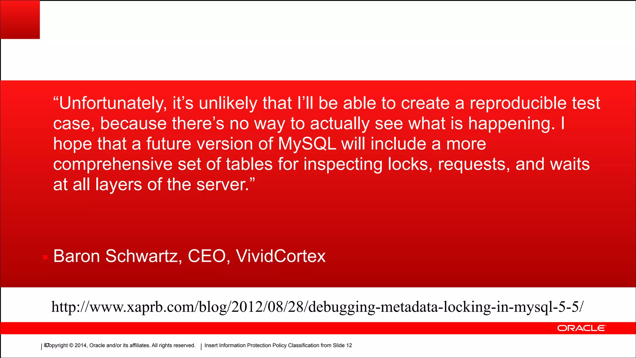 Copyright © 2014, Oracle and/or its affiliates. All rights reserved.Copyright © 2014, Oracle and/or its affiliates. All rights reserved. Insert Information Protection Policy Classification from Slide 12!87
“Unfortunately, it’s unlikely that I’ll be able to create a reproducible test
case, because there’s no way to actually see what is happening. I
hope that a future version of MySQL will include a more
comprehensive set of tables for inspecting locks, requests, and waits
at all layers of the server.”
▪ Baron Schwartz, CEO, VividCortex
http://www.xaprb.com/blog/2012/08/28/debugging-metadata-locking-in-mysql-5-5/
 