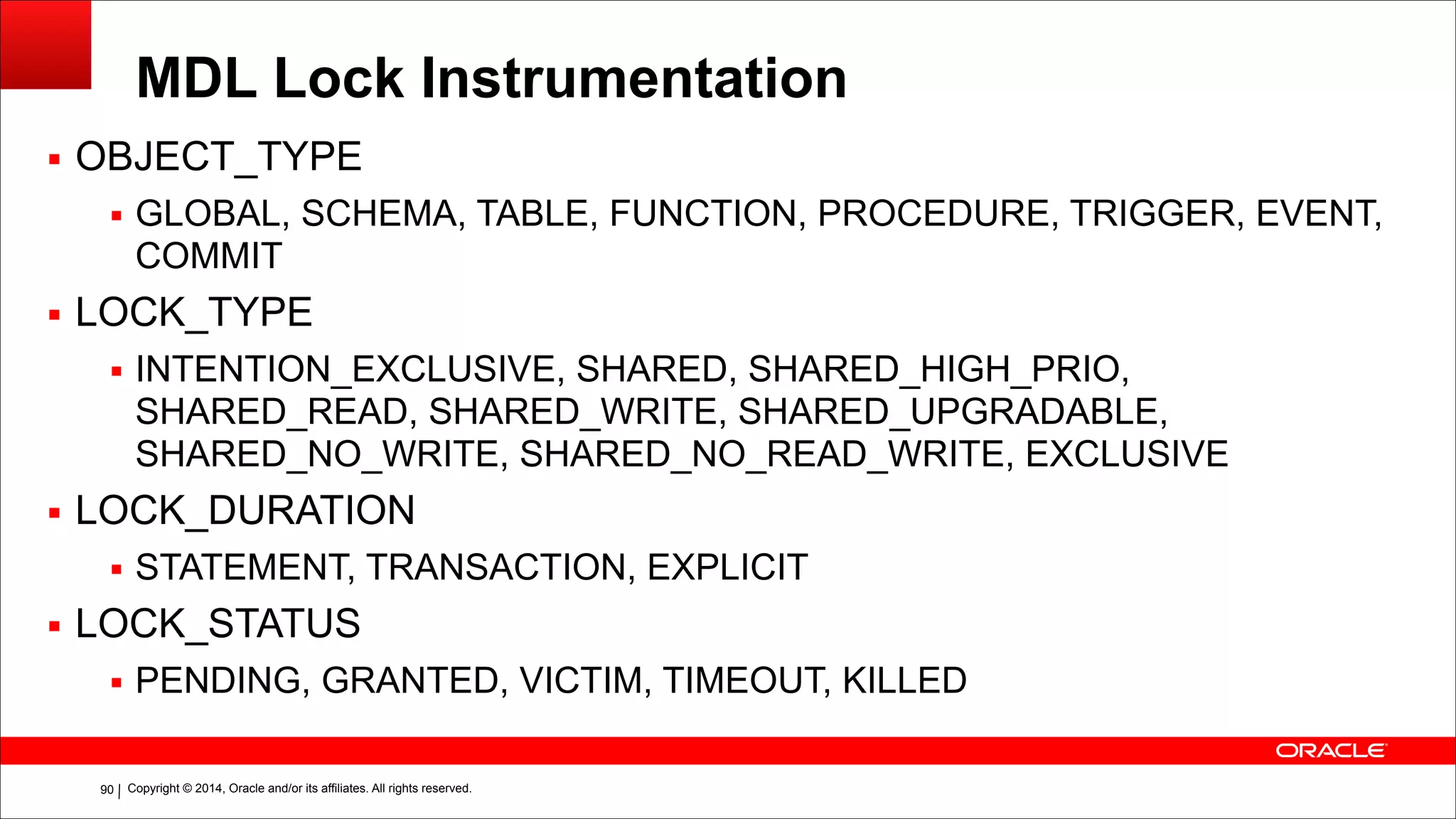 Copyright © 2014, Oracle and/or its affiliates. All rights reserved.!90
MDL Lock Instrumentation
▪ OBJECT_TYPE
▪ GLOBAL, SCHEMA, TABLE, FUNCTION, PROCEDURE, TRIGGER, EVENT,
COMMIT
▪ LOCK_TYPE
▪ INTENTION_EXCLUSIVE, SHARED, SHARED_HIGH_PRIO,
SHARED_READ, SHARED_WRITE, SHARED_UPGRADABLE,
SHARED_NO_WRITE, SHARED_NO_READ_WRITE, EXCLUSIVE
▪ LOCK_DURATION
▪ STATEMENT, TRANSACTION, EXPLICIT
▪ LOCK_STATUS
▪ PENDING, GRANTED, VICTIM, TIMEOUT, KILLED
 