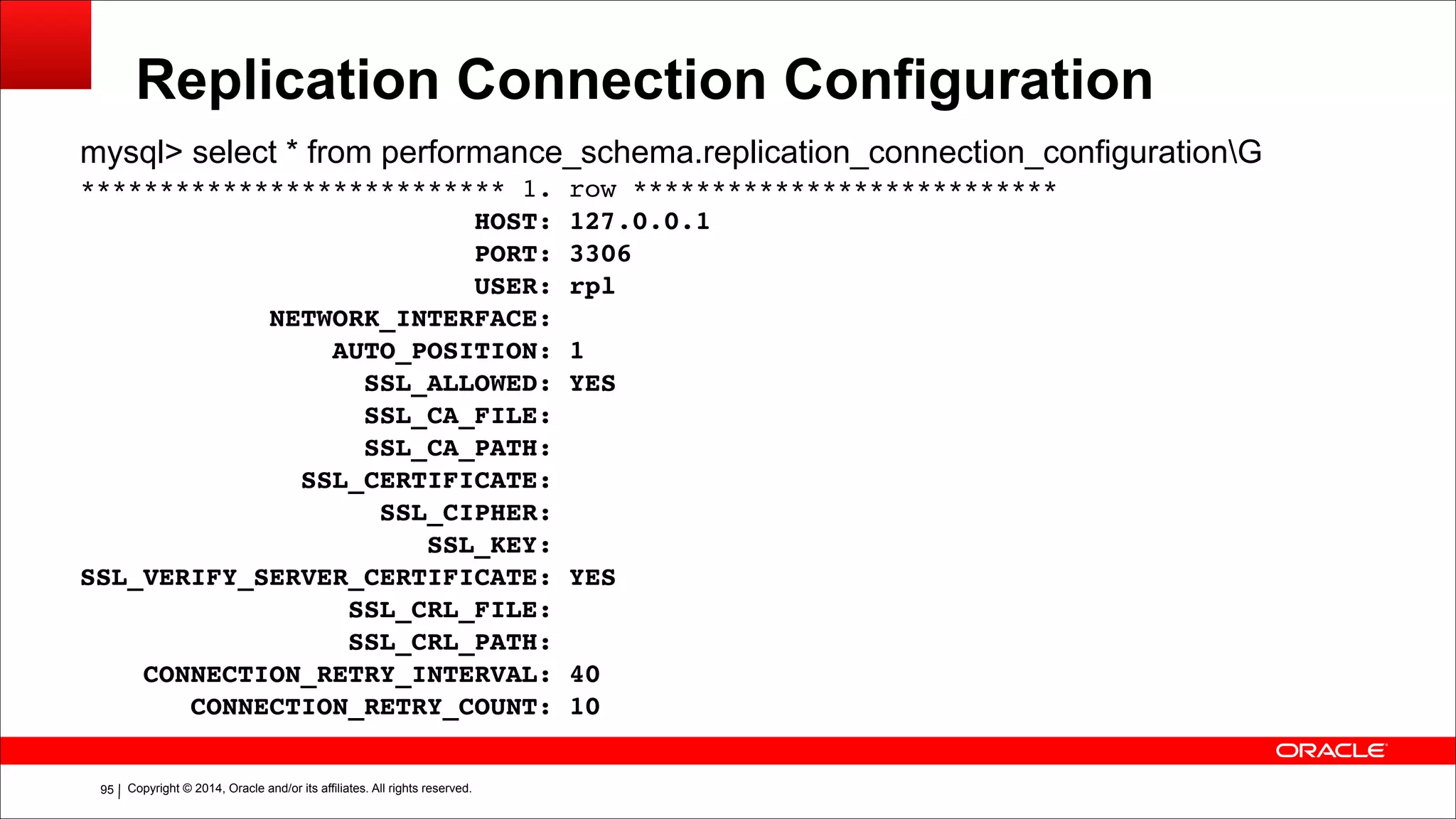 Copyright © 2014, Oracle and/or its affiliates. All rights reserved.!95
Replication Connection Configuration
mysql> select * from performance_schema.replication_connection_configurationG
*************************** 1. row ***************************!
HOST: 127.0.0.1!
PORT: 3306!
USER: rpl!
NETWORK_INTERFACE:!
AUTO_POSITION: 1!
SSL_ALLOWED: YES!
SSL_CA_FILE:!
SSL_CA_PATH:!
SSL_CERTIFICATE:!
SSL_CIPHER:!
SSL_KEY:!
SSL_VERIFY_SERVER_CERTIFICATE: YES!
SSL_CRL_FILE:!
SSL_CRL_PATH:!
CONNECTION_RETRY_INTERVAL: 40!
CONNECTION_RETRY_COUNT: 10
 