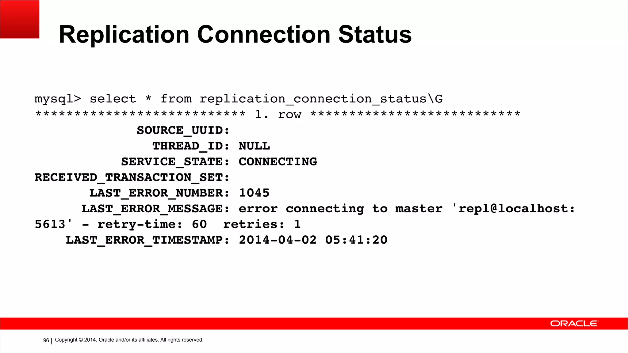 Copyright © 2014, Oracle and/or its affiliates. All rights reserved.!96
Replication Connection Status
mysql> select * from replication_connection_statusG!
*************************** 1. row ***************************!
SOURCE_UUID:!
THREAD_ID: NULL!
SERVICE_STATE: CONNECTING!
RECEIVED_TRANSACTION_SET:!
LAST_ERROR_NUMBER: 1045!
LAST_ERROR_MESSAGE: error connecting to master 'repl@localhost:
5613' - retry-time: 60 retries: 1!
LAST_ERROR_TIMESTAMP: 2014-04-02 05:41:20
 