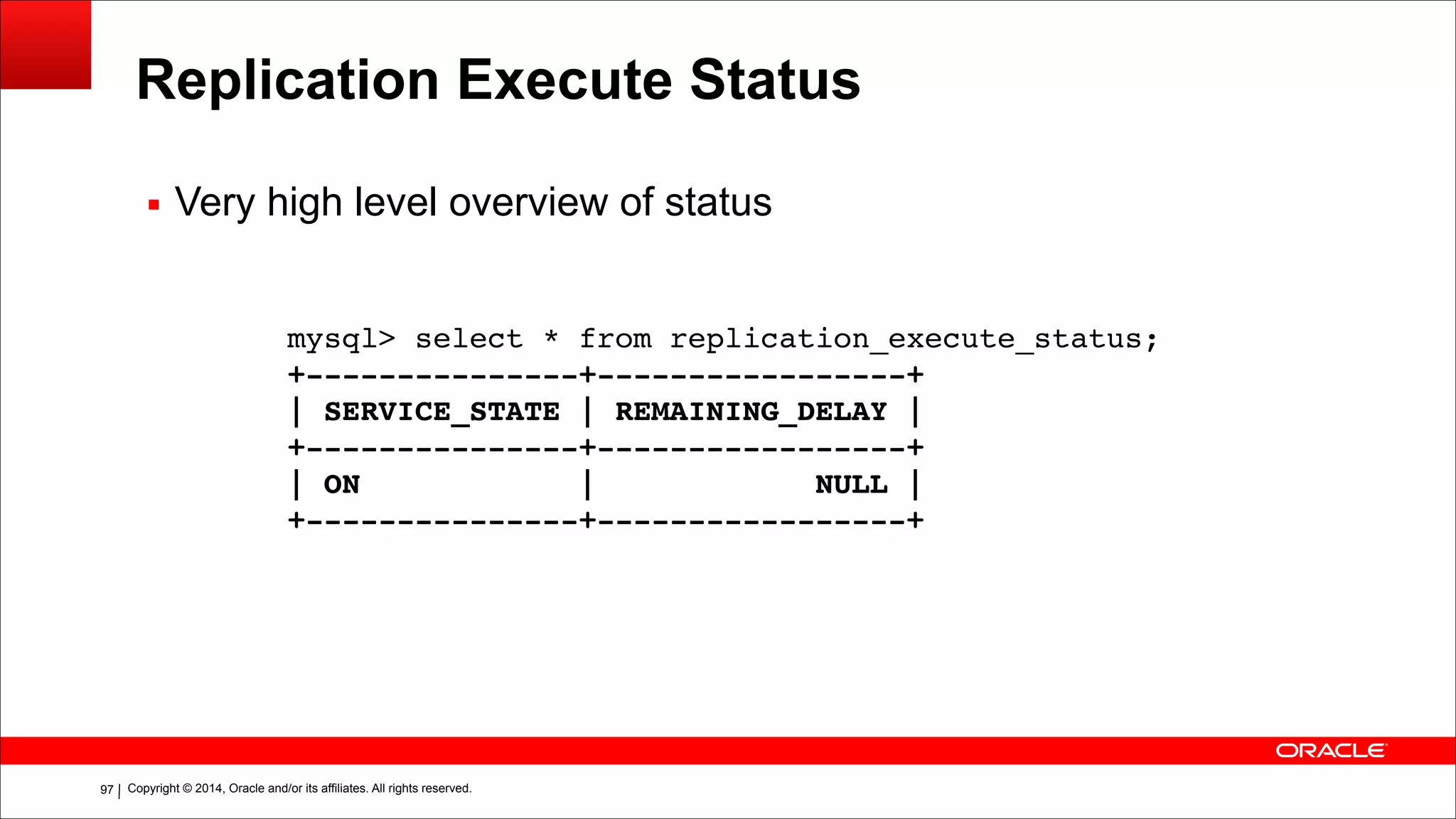 Copyright © 2014, Oracle and/or its affiliates. All rights reserved.!97
Replication Execute Status
mysql> select * from replication_execute_status;!
+---------------+-----------------+!
| SERVICE_STATE | REMAINING_DELAY |!
+---------------+-----------------+!
| ON | NULL |!
+---------------+-----------------+
▪ Very high level overview of status
 