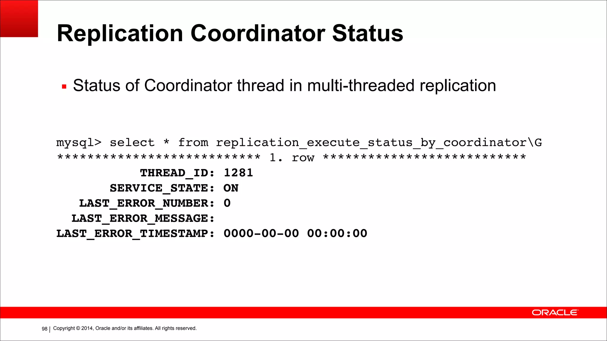 Copyright © 2014, Oracle and/or its affiliates. All rights reserved.!98
Replication Coordinator Status
mysql> select * from replication_execute_status_by_coordinatorG!
*************************** 1. row ***************************!
THREAD_ID: 1281!
SERVICE_STATE: ON!
LAST_ERROR_NUMBER: 0!
LAST_ERROR_MESSAGE:!
LAST_ERROR_TIMESTAMP: 0000-00-00 00:00:00
▪ Status of Coordinator thread in multi-threaded replication
 