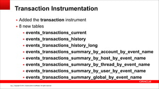 Copyright © 2014, Oracle and/or its affiliates. All rights reserved.!104
Transaction Instrumentation
▪ Added the transaction instrument
▪ 8 new tables
▪ events_transactions_current
▪ events_transactions_history
▪ events_transactions_history_long
▪ events_transactions_summary_by_account_by_event_name
▪ events_transactions_summary_by_host_by_event_name
▪ events_transactions_summary_by_thread_by_event_name
▪ events_transactions_summary_by_user_by_event_name
▪ events_transactions_summary_global_by_event_name
 