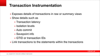 Copyright © 2014, Oracle and/or its affiliates. All rights reserved.!105
Transaction Instrumentation
▪ Exposes details of transactions in raw or summary views
▪ Show details such as
▪ Transaction latency
▪ Isolation levels
▪ Auto commit
▪ Savepoint info
▪ GTID or transaction IDs
▪ Link transactions to the statements within the transactions
 