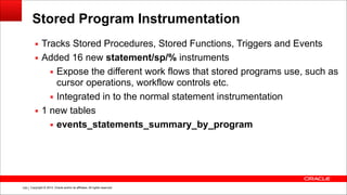 Copyright © 2014, Oracle and/or its affiliates. All rights reserved.!109
Stored Program Instrumentation
▪ Tracks Stored Procedures, Stored Functions, Triggers and Events
▪ Added 16 new statement/sp/% instruments
▪ Expose the different work flows that stored programs use, such as
cursor operations, workflow controls etc.
▪ Integrated in to the normal statement instrumentation
▪ 1 new tables
▪ events_statements_summary_by_program
 
