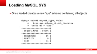 Copyright © 2014, Oracle and/or its affiliates. All rights reserved.!122
Loading MySQL SYS
▪ Once loaded creates a new “sys” schema containing all objects
mysql> select object_type, count!
-> from sys.schema_object_overview!
-> where db = 'sys';!
+-------------+-------+!
| object_type | count |!
+-------------+-------+!
| PROCEDURE | 16 |!
| FUNCTION | 8 |!
| VIEW | 71 |!
+-------------+-------+
 