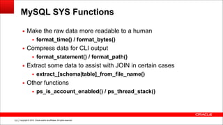 Copyright © 2014, Oracle and/or its affiliates. All rights reserved.!123
MySQL SYS Functions
▪ Make the raw data more readable to a human
▪ format_time() / format_bytes()
▪ Compress data for CLI output
▪ format_statement() / format_path()
▪ Extract some data to assist with JOIN in certain cases
▪ extract_[schema|table]_from_file_name()
▪ Other functions
▪ ps_is_account_enabled() / ps_thread_stack()
 