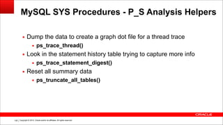 Copyright © 2014, Oracle and/or its affiliates. All rights reserved.!148
MySQL SYS Procedures - P_S Analysis Helpers
▪ Dump the data to create a graph dot file for a thread trace
▪ ps_trace_thread()
▪ Look in the statement history table trying to capture more info
▪ ps_trace_statement_digest()
▪ Reset all summary data
▪ ps_truncate_all_tables()
 