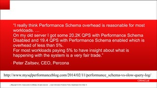 Copyright © 2014, Oracle and/or its affiliates. All rights reserved.Copyright © 2014, Oracle and/or its affiliates. All rights reserved. Insert Information Protection Policy Classification from Slide 12!15
“I really think Performance Schema overhead is reasonable for most
workloads. …
On my old server I got some 20.2K QPS with Performance Schema
Disabled and 19.4 QPS with Performance Schema enabled which is
overhead of less than 5%.
For most workloads paying 5% to have insight about what is
happening with the system is a very fair trade.”
▪ Peter Zaitsev, CEO, Percona
http://www.mysqlperformanceblog.com/2014/02/11/performance_schema-vs-slow-query-log/
 