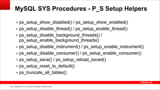 Copyright © 2014, Oracle and/or its affiliates. All rights reserved.!159
MySQL SYS Procedures - P_S Setup Helpers
▪ ps_setup_show_disabled() / ps_setup_show_enabled()
▪ ps_setup_disable_thread() / ps_setup_enable_thread()
▪ ps_setup_disable_background_threads() /
ps_setup_enable_background_threads()
▪ ps_setup_disable_instrument() / ps_setup_enable_instrument()
▪ ps_setup_disable_consumer() / ps_setup_enable_consumer()
▪ ps_setup_save() / ps_setup_reload_saved()
▪ ps_setup_reset_to_default()
▪ ps_truncate_all_tables()
 