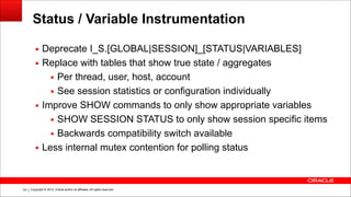 Copyright © 2014, Oracle and/or its affiliates. All rights reserved.!161
Status / Variable Instrumentation
▪ Deprecate I_S.[GLOBAL|SESSION]_[STATUS|VARIABLES]
▪ Replace with tables that show true state / aggregates
▪ Per thread, user, host, account
▪ See session statistics or configuration individually
▪ Improve SHOW commands to only show appropriate variables
▪ SHOW SESSION STATUS to only show session specific items
▪ Backwards compatibility switch available
▪ Less internal mutex contention for polling status
 