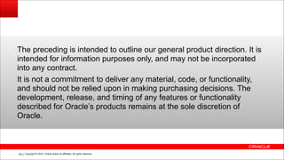 Copyright © 2014, Oracle and/or its affiliates. All rights reserved.!165
The preceding is intended to outline our general product direction. It is
intended for information purposes only, and may not be incorporated
into any contract.
It is not a commitment to deliver any material, code, or functionality,
and should not be relied upon in making purchasing decisions. The
development, release, and timing of any features or functionality
described for Oracle’s products remains at the sole discretion of
Oracle.
 