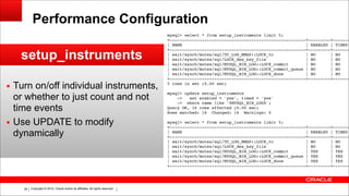 Copyright © 2014, Oracle and/or its affiliates. All rights reserved.!28
Performance Configuration
setup_instruments
▪ Turn on/off individual instruments,
or whether to just count and not
time events
▪ Use UPDATE to modify
dynamically
mysql> select * from setup_instruments limit 5;!
+-------------------------------------------------------+---------+-------
| NAME | ENABLED | TIMED
+-------------------------------------------------------+---------+-------
| wait/synch/mutex/sql/TC_LOG_MMAP::LOCK_tc | NO | NO
| wait/synch/mutex/sql/LOCK_des_key_file | NO | NO
| wait/synch/mutex/sql/MYSQL_BIN_LOG::LOCK_commit | NO | NO
| wait/synch/mutex/sql/MYSQL_BIN_LOG::LOCK_commit_queue | NO | NO
| wait/synch/mutex/sql/MYSQL_BIN_LOG::LOCK_done | NO | NO
+-------------------------------------------------------+---------+-------
5 rows in set (0.00 sec)!
!mysql> update setup_instruments!
-> set enabled = 'yes', timed = 'yes'!
-> where name like '%MYSQL_BIN_LOG%';!
Query OK, 16 rows affected (0.00 sec)!
Rows matched: 16 Changed: 16 Warnings: 0!
!mysql> select * from setup_instruments limit 5;!
+-------------------------------------------------------+---------+-------
| NAME | ENABLED | TIMED
+-------------------------------------------------------+---------+-------
| wait/synch/mutex/sql/TC_LOG_MMAP::LOCK_tc | NO | NO
| wait/synch/mutex/sql/LOCK_des_key_file | NO | NO
| wait/synch/mutex/sql/MYSQL_BIN_LOG::LOCK_commit | YES | YES
| wait/synch/mutex/sql/MYSQL_BIN_LOG::LOCK_commit_queue | YES | YES
| wait/synch/mutex/sql/MYSQL_BIN_LOG::LOCK_done | YES | YES
+-------------------------------------------------------+---------+-------
 