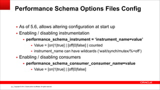 Copyright © 2014, Oracle and/or its affiliates. All rights reserved.!33
Performance Schema Options Files Config
▪ As of 5.6, allows altering configuration at start up
▪ Enabling / disabling instrumentation
▪ performance_schema_instrument = ‘instrument_name=value’
▪ Value = [on|1|true] | [off|0|false] | counted
▪ instrument_name can have wildcards (‘wait/synch/mutex/%=off’)
▪ Enabling / disabling consumers
▪ performance_schema_consumer_consumer_name=value
▪ Value = [on|1|true] | [off|0|false]
 