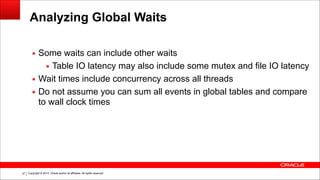 Copyright © 2014, Oracle and/or its affiliates. All rights reserved.!37
Analyzing Global Waits
▪ Some waits can include other waits
▪ Table IO latency may also include some mutex and file IO latency
▪ Wait times include concurrency across all threads
▪ Do not assume you can sum all events in global tables and compare
to wall clock times
 