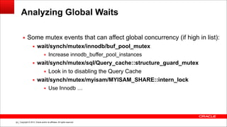 Copyright © 2014, Oracle and/or its affiliates. All rights reserved.!39
Analyzing Global Waits
▪ Some mutex events that can affect global concurrency (if high in list):
▪ wait/synch/mutex/innodb/buf_pool_mutex
▪ Increase innodb_buffer_pool_instances
▪ wait/synch/mutex/sql/Query_cache::structure_guard_mutex
▪ Look in to disabling the Query Cache
▪ wait/synch/mutex/myisam/MYISAM_SHARE::intern_lock
▪ Use Innodb …
 
