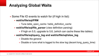 Copyright © 2014, Oracle and/or its affiliates. All rights reserved.!40
Analyzing Global Waits
▪ Some File IO events to watch for (if high in list):
▪ wait/io/file/sql/FRM
▪ Tune table_open_cache / table_definition_cache
▪ wait/io/file/sql/file_parser (view definition parsing)
▪ If high on 5.5, upgrade to 5.6, (which can cache these like tables)
▪ wait/io/file/sql/query_log and wait/io/file/sql/slow_log
▪ Disable the general
▪ Disable or tune what is logged to the slow log (decent long_query_time)
 