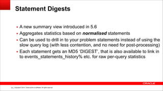 Copyright © 2014, Oracle and/or its affiliates. All rights reserved.!64
Statement Digests
▪ A new summary view introduced in 5.6
▪ Aggregates statistics based on normalised statements
▪ Can be used to drill in to your problem statements instead of using the
slow query log (with less contention, and no need for post-processing)
▪ Each statement gets an MD5 ‘DIGEST’, that is also available to link in
to events_statements_history% etc. for raw per-query statistics
 