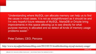 Copyright © 2014, Oracle and/or its affiliates. All rights reserved.Copyright © 2014, Oracle and/or its affiliates. All rights reserved. Insert Information Protection Policy Classification from Slide 12!80
“Understanding where MySQL can allocate memory can help us to find
the cause in most cases. It is not as straightforward as it should be and
I’m very hopeful future releases of MySQL, MariaDB or Drizzle bring
improvements in this space allowing us to see directly for what
purpose memory is allocated and so detect all kinds of memory usage
problems easier.”
▪ Peter Zaitsev, CEO, Percona
http://www.mysqlperformanceblog.com/2012/03/21/troubleshooting-mysql-memory-usage/
 