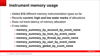 Copyright © 2014, Oracle and/or its affiliates. All rights reserved.!81
Instrument memory usage
▪ Added 212 different memory instrumentation types so far
▪ Records current, high and low water marks of allocations
▪ Does not track latency of memory allocation
▪ 5 new tables
▪ memory_summary_by_account_by_event_name
▪ memory_summary_by_host_by_event_name
▪ memory_summary_by_thread_by_event_name
▪ memory_summary_by_user_by_event_name
▪ memory_summary_global_by_event_name
 