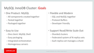 Copyright © 2019 Oracle and/or its affiliates. All rights reserved. |
• One Product: MySQL
– All components created together
– Tested together
– Packaged together
• Easy to Use
– One client: MySQL Shell
– Easy packaging
– Integrated orchestration
– Homogenous servers
• Flexible and Modern
– SQL and NoSQL together
– Protocol Buffers
– Developer friendly
• Support Read/Write Scale Out
– Sharded clusters
– Federated system of N replica sets
– Each replica set manages a shard
MySQL InnoDB Cluster: Goals
 