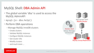 Copyright © 2019 Oracle and/or its affiliates. All rights reserved. |
MySQL Shell: DBA Admin API
• The global variable 'dba' is used to access the
MySQL AdminAPI
• mysql-js> dba.help()
• Perform DBA operations
– Manage MySQL InnoDB clusters
• Create clusters
• Validate MySQL instances
• Configure MySQL instances
• Get cluster info
• Modify clusters
• and much more ...
App Servers with
MySQL Router
MySQL Group Replication
MySQL Shell
Setup, Manage,
Orchestrate
16
 