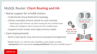 Copyright © 2019 Oracle and/or its affiliates. All rights reserved. |
MySQL Router: Client Routing and HA
• Native support for InnoDB clusters
– Understands Group Replication topology
– Utilizes metadata schema stored on each member
• Bootstraps itself and sets up client routing for the InnoDB cluster
• Allows for intelligent client routing into the InnoDB cluster
– Supports multi-master and single primary modes
• Core improvements
– Built-in keyring for easy and secure password management
17
App Servers with
MySQL Router
MySQL Group Replication
MySQL Shell
Setup, Manage,
Orchestrate
”MySQL Router 2.1, with the new metadata_cache plugin, provides
transparent client connection routing and failover into your InnoDB clusters!”
 