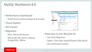Copyright © 2019 Oracle and/or its affiliates. All rights reserved. |
MySQL Workbench 8.0
• Performance Dashboard
– Performance Schema Reports & Graphs
• Visual Explain
• GIS Viewer
• Migration
– New: Microsoft Access
– Microsoft SQL Server, Sybase,
PostgreSQL, SQLite
19
• New Easy to Use Wizards for
– Fast Data Migration
– Table<->File Data Import/Export (like Excel)
– SSL Certificate Creation
 