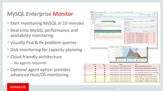 Copyright © 2019 Oracle and/or its affiliates. All rights reserved. |
MySQL Enterprise Monitor
30
• Start monitoring MySQL in 10 minutes
• Real-time MySQL performance and
availability monitoring
• Visually find & fix problem queries
• Disk monitoring for capacity planning
• Cloud friendly architecture
– No agents required
• Optional agent option provides
advanced Host/OS monitoring
 