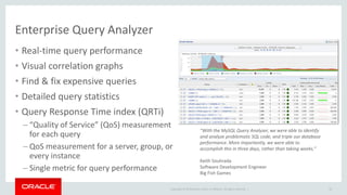 Copyright © 2019 Oracle and/or its affiliates. All rights reserved. |
Enterprise Query Analyzer
33
• Real-time query performance
• Visual correlation graphs
• Find & fix expensive queries
• Detailed query statistics
• Query Response Time index (QRTi)
– “Quality of Service” (QoS) measurement
for each query
– QoS measurement for a server, group, or
every instance
– Single metric for query performance
“With the MySQL Query Analyzer, we were able to identify
and analyze problematic SQL code, and triple our database
performance. More importantly, we were able to
accomplish this in three days, rather than taking weeks.”
Keith Souhrada
Software Development Engineer
Big Fish Games
 